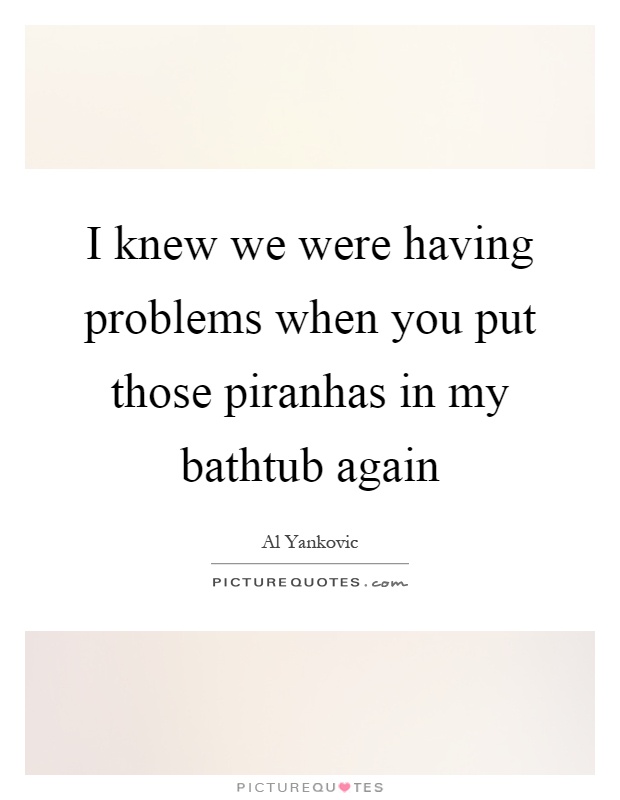 I knew we were having problems when you put those piranhas in my bathtub again Picture Quote #1