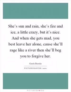 She’s sun and rain, she’s fire and ice, a little crazy, but it’s nice. And when she gets mad, you best leave her alone, cause she’ll rage like a river then she’ll beg you to forgive her Picture Quote #1