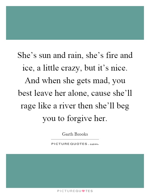 She's sun and rain, she's fire and ice, a little crazy, but it's nice. And when she gets mad, you best leave her alone, cause she'll rage like a river then she'll beg you to forgive her Picture Quote #1