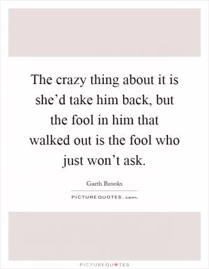 The crazy thing about it is she’d take him back, but the fool in him that walked out is the fool who just won’t ask Picture Quote #1