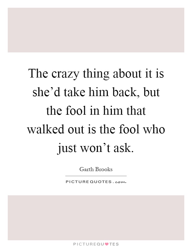 The crazy thing about it is she'd take him back, but the fool in him that walked out is the fool who just won't ask Picture Quote #1