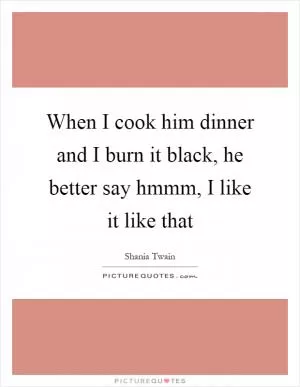 When I cook him dinner and I burn it black, he better say hmmm, I like it like that Picture Quote #1