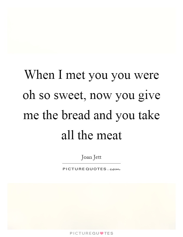 When I met you you were oh so sweet, now you give me the bread and you take all the meat Picture Quote #1