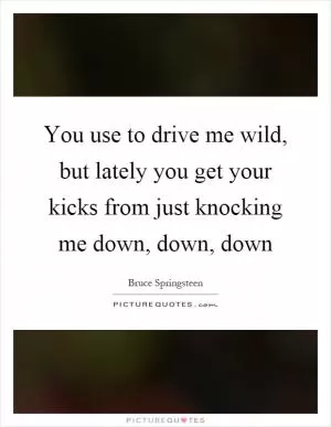 You use to drive me wild, but lately you get your kicks from just knocking me down, down, down Picture Quote #1