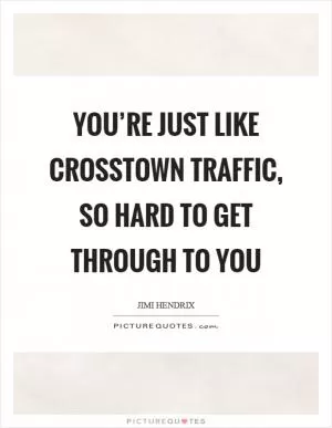You’re just like crosstown traffic, so hard to get through to you Picture Quote #1