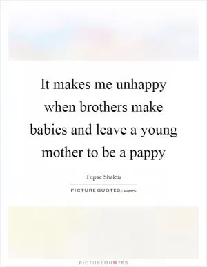 It makes me unhappy when brothers make babies and leave a young mother to be a pappy Picture Quote #1