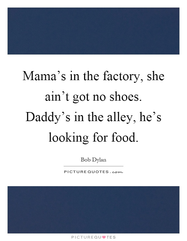 Mama's in the factory, she ain't got no shoes. Daddy's in the alley, he's looking for food Picture Quote #1