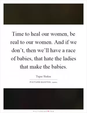 Time to heal our women, be real to our women. And if we don’t, then we’ll have a race of babies, that hate the ladies that make the babies Picture Quote #1