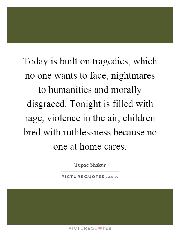 Today is built on tragedies, which no one wants to face, nightmares to humanities and morally disgraced. Tonight is filled with rage, violence in the air, children bred with ruthlessness because no one at home cares Picture Quote #1