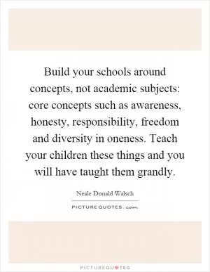 Build your schools around concepts, not academic subjects: core concepts such as awareness, honesty, responsibility, freedom and diversity in oneness. Teach your children these things and you will have taught them grandly Picture Quote #1