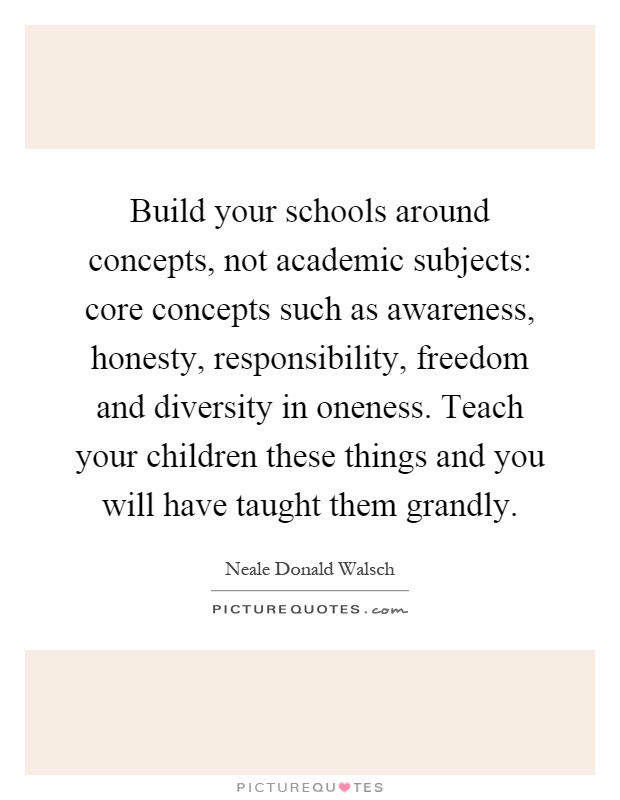 Build your schools around concepts, not academic subjects: core concepts such as awareness, honesty, responsibility, freedom and diversity in oneness. Teach your children these things and you will have taught them grandly Picture Quote #1