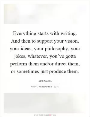 Everything starts with writing. And then to support your vision, your ideas, your philosophy, your jokes, whatever, you’ve gotta perform them and/or direct them, or sometimes just produce them Picture Quote #1
