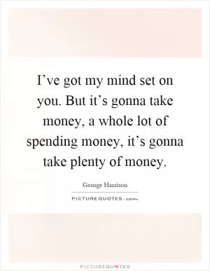 I’ve got my mind set on you. But it’s gonna take money, a whole lot of spending money, it’s gonna take plenty of money Picture Quote #1