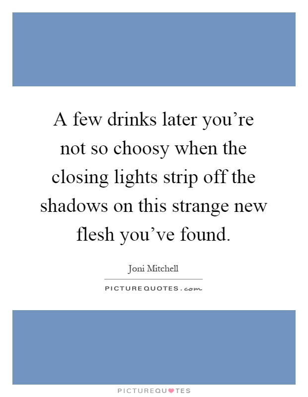 A few drinks later you're not so choosy when the closing lights strip off the shadows on this strange new flesh you've found Picture Quote #1