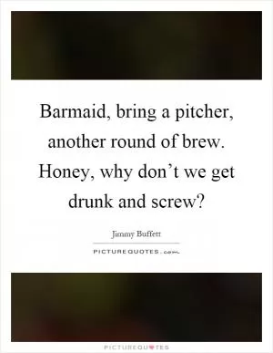 Barmaid, bring a pitcher, another round of brew. Honey, why don’t we get drunk and screw? Picture Quote #1