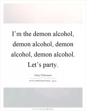 I’m the demon alcohol, demon alcohol, demon alcohol, demon alcohol. Let’s party Picture Quote #1