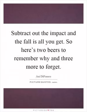 Subtract out the impact and the fall is all you get. So here’s two beers to remember why and three more to forget Picture Quote #1
