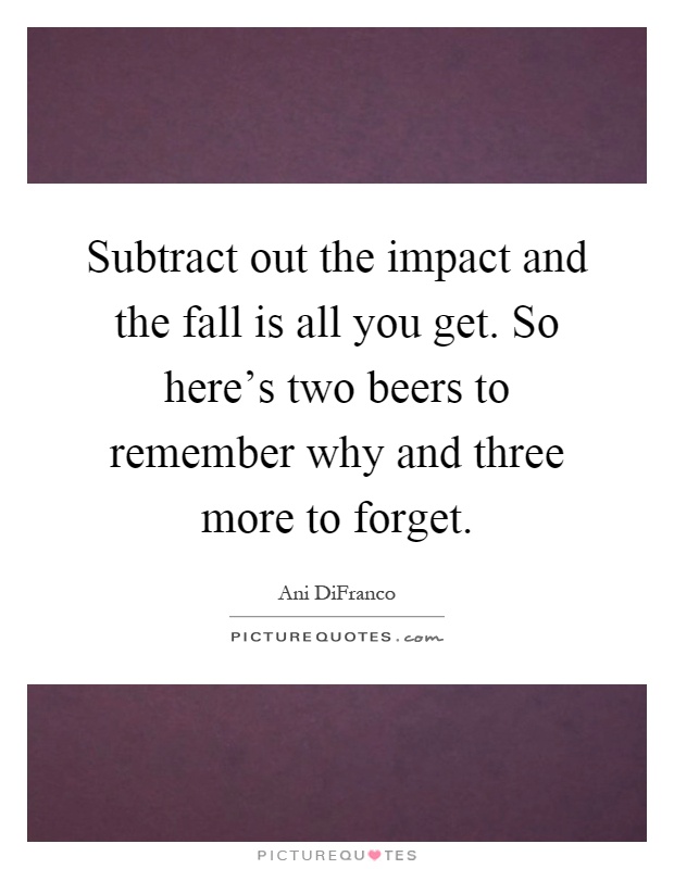 Subtract out the impact and the fall is all you get. So here's two beers to remember why and three more to forget Picture Quote #1