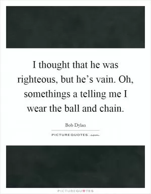 I thought that he was righteous, but he’s vain. Oh, somethings a telling me I wear the ball and chain Picture Quote #1