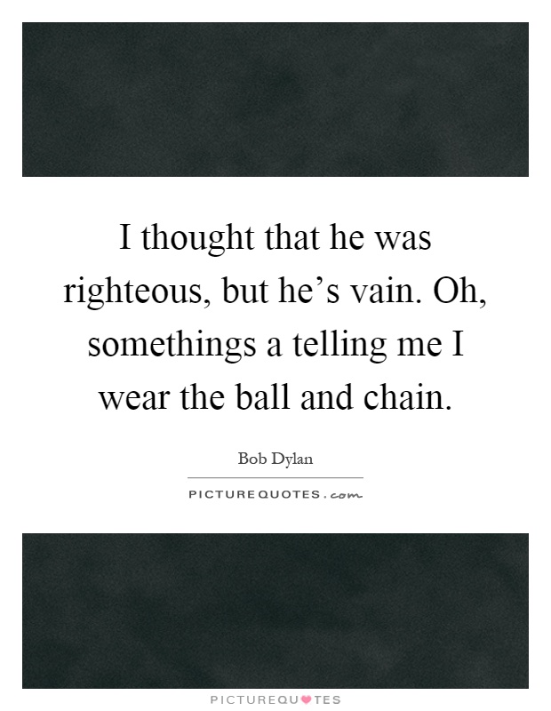 I thought that he was righteous, but he's vain. Oh, somethings a telling me I wear the ball and chain Picture Quote #1
