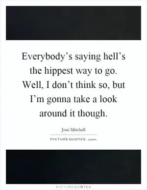 Everybody’s saying hell’s the hippest way to go. Well, I don’t think so, but I’m gonna take a look around it though Picture Quote #1