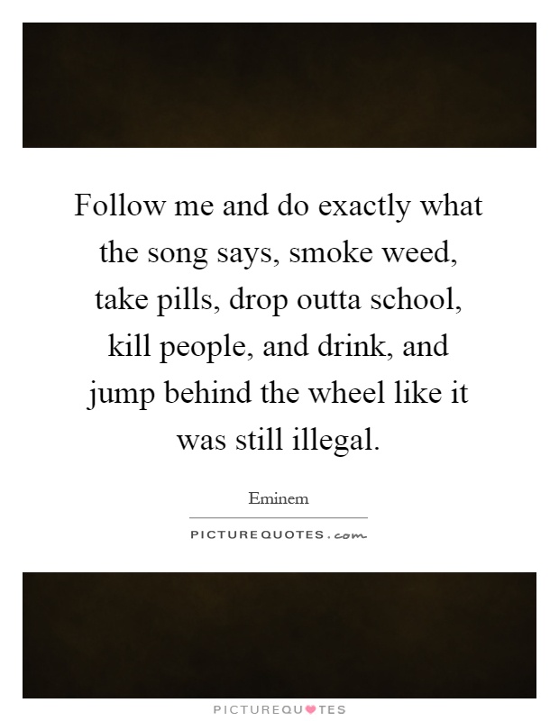 Follow me and do exactly what the song says, smoke weed, take pills, drop outta school, kill people, and drink, and jump behind the wheel like it was still illegal Picture Quote #1