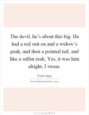 The devil, he’s about this big. He had a red suit on and a widow’s peak, and then a pointed tail, and like a sulfur reek. Yes, it was him alright, I swear Picture Quote #1