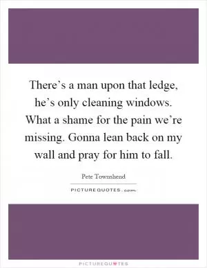 There’s a man upon that ledge, he’s only cleaning windows. What a shame for the pain we’re missing. Gonna lean back on my wall and pray for him to fall Picture Quote #1