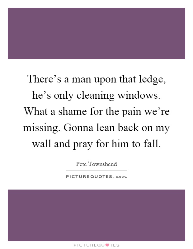There's a man upon that ledge, he's only cleaning windows. What a shame for the pain we're missing. Gonna lean back on my wall and pray for him to fall Picture Quote #1