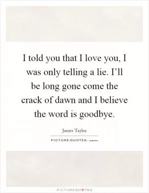I told you that I love you, I was only telling a lie. I’ll be long gone come the crack of dawn and I believe the word is goodbye Picture Quote #1