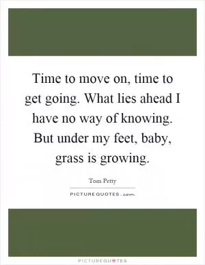 Time to move on, time to get going. What lies ahead I have no way of knowing. But under my feet, baby, grass is growing Picture Quote #1