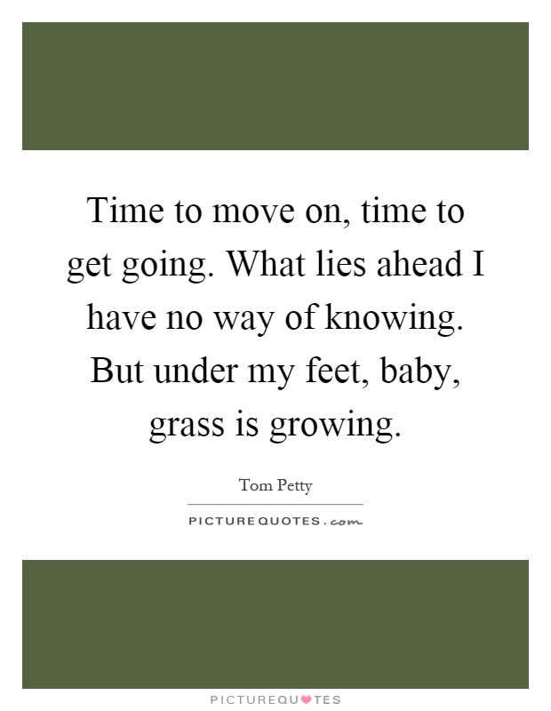 Time to move on, time to get going. What lies ahead I have no way of knowing. But under my feet, baby, grass is growing Picture Quote #1