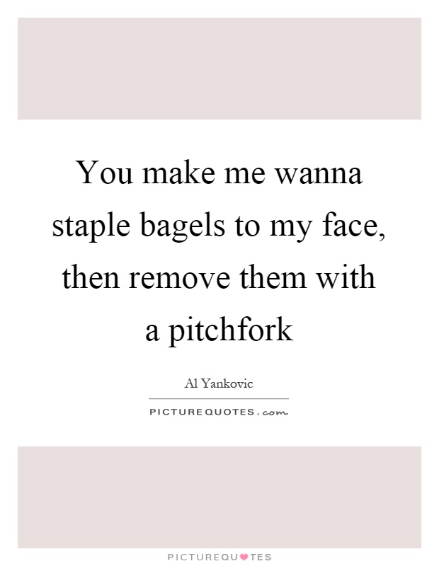You make me wanna staple bagels to my face, then remove them with a pitchfork Picture Quote #1