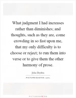 What judgment I had increases rather than diminishes; and thoughts, such as they are, come crowding in so fast upon me, that my only difficulty is to choose or reject; to run them into verse or to give them the other harmony of prose Picture Quote #1