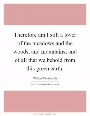 Therefore am I still a lover of the meadows and the woods, and mountains; and of all that we behold from this green earth Picture Quote #1