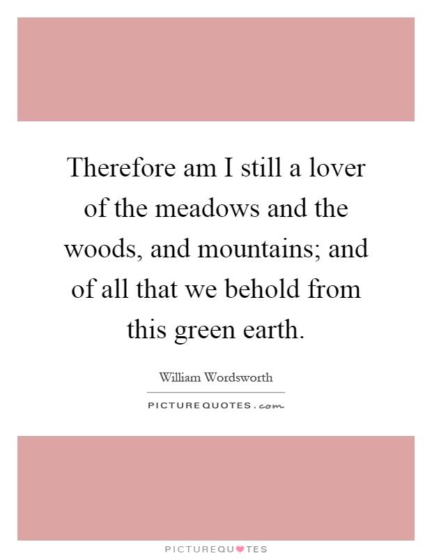Therefore am I still a lover of the meadows and the woods, and mountains; and of all that we behold from this green earth Picture Quote #1