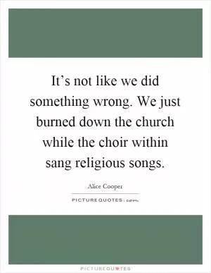 It’s not like we did something wrong. We just burned down the church while the choir within sang religious songs Picture Quote #1
