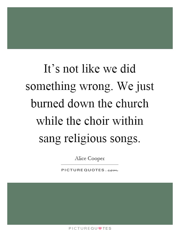 It's not like we did something wrong. We just burned down the church while the choir within sang religious songs Picture Quote #1