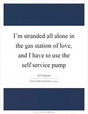 I’m stranded all alone in the gas station of love, and I have to use the self service pump Picture Quote #1