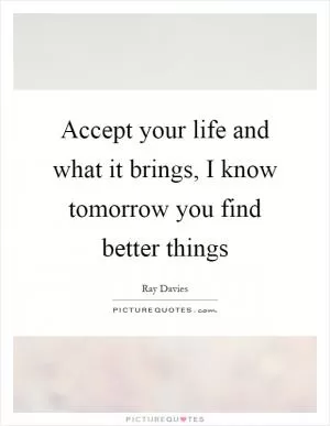 Accept your life and what it brings, I know tomorrow you find better things Picture Quote #1