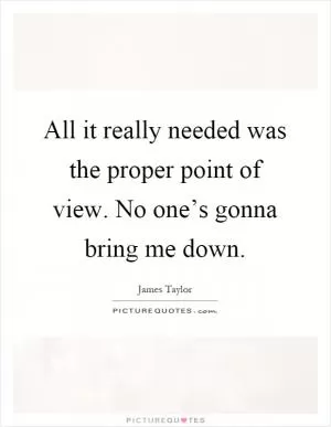 All it really needed was the proper point of view. No one’s gonna bring me down Picture Quote #1