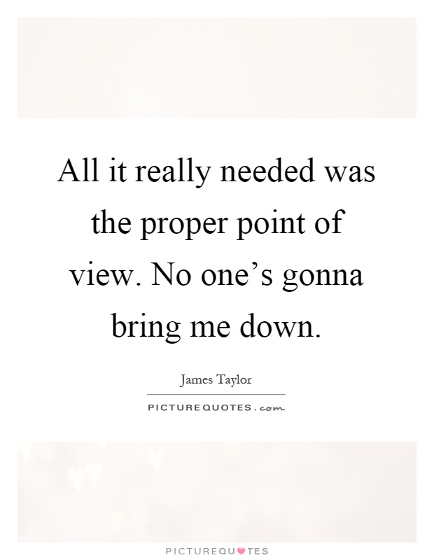 All it really needed was the proper point of view. No one's gonna bring me down Picture Quote #1