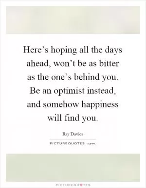 Here’s hoping all the days ahead, won’t be as bitter as the one’s behind you. Be an optimist instead, and somehow happiness will find you Picture Quote #1