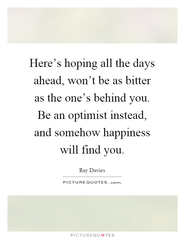 Here's hoping all the days ahead, won't be as bitter as the one's behind you. Be an optimist instead, and somehow happiness will find you Picture Quote #1