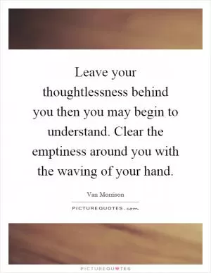 Leave your thoughtlessness behind you then you may begin to understand. Clear the emptiness around you with the waving of your hand Picture Quote #1