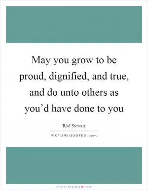May you grow to be proud, dignified, and true, and do unto others as you’d have done to you Picture Quote #1