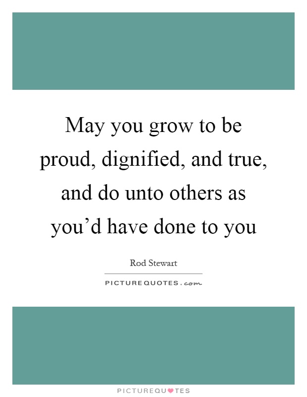 May you grow to be proud, dignified, and true, and do unto others as you'd have done to you Picture Quote #1