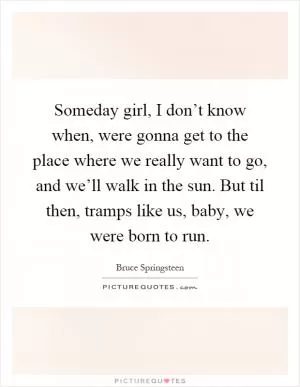 Someday girl, I don’t know when, were gonna get to the place where we really want to go, and we’ll walk in the sun. But til then, tramps like us, baby, we were born to run Picture Quote #1