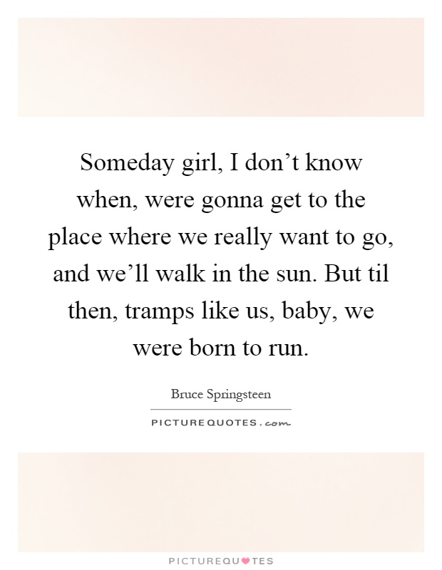 Someday girl, I don't know when, were gonna get to the place where we really want to go, and we'll walk in the sun. But til then, tramps like us, baby, we were born to run Picture Quote #1