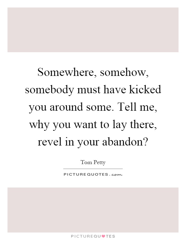 Somewhere, somehow, somebody must have kicked you around some. Tell me, why you want to lay there, revel in your abandon? Picture Quote #1